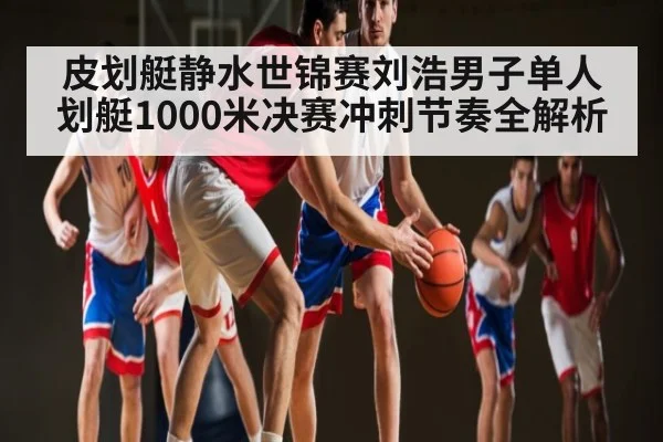 皮划艇静水世锦赛刘浩男子单人划艇1000米决赛冲刺节奏全解析