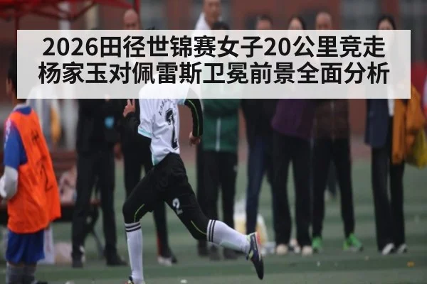 2026田径世锦赛女子20公里竞走杨家玉对佩雷斯卫冕前景全面分析