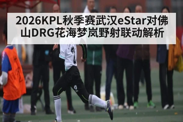 2026KPL秋季赛武汉eStar对佛山DRG花海梦岚野射联动解析