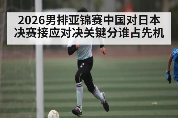 2026男排亚锦赛中国对日本决赛接应对决关键分谁占先机